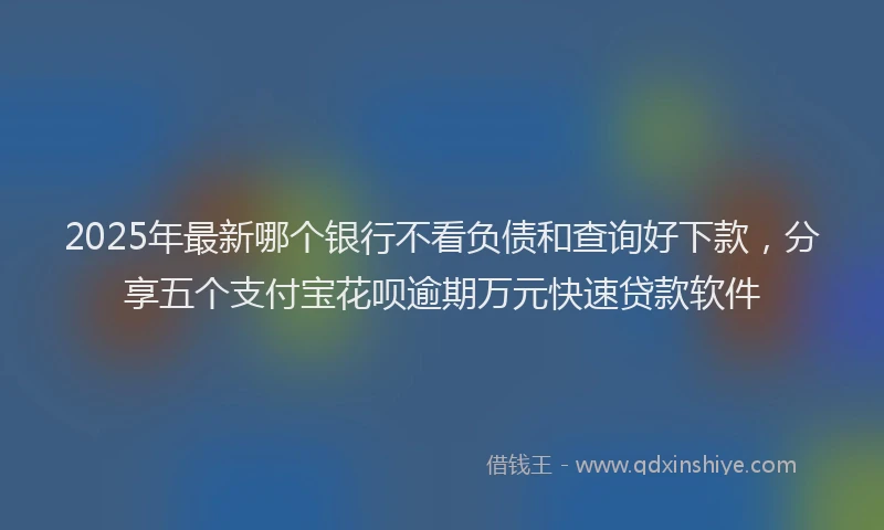 2025年最新哪个银行不看负债和查询好下款，分享五个支付宝花呗逾期万元快速贷款软件