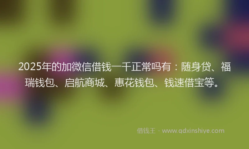 2025年的加微信借钱一千正常吗有：随身贷、福瑞钱包、启航商城、惠花钱包、钱速借宝等。