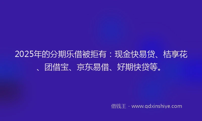 2025年的分期乐借被拒有：现金快易贷、桔享花、团借宝、京东易借、好期快贷等。