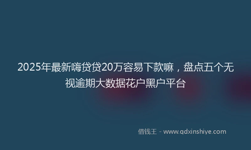 2025年最新嗨贷贷20万容易下款嘛，盘点五个无视逾期大数据花户黑户平台
