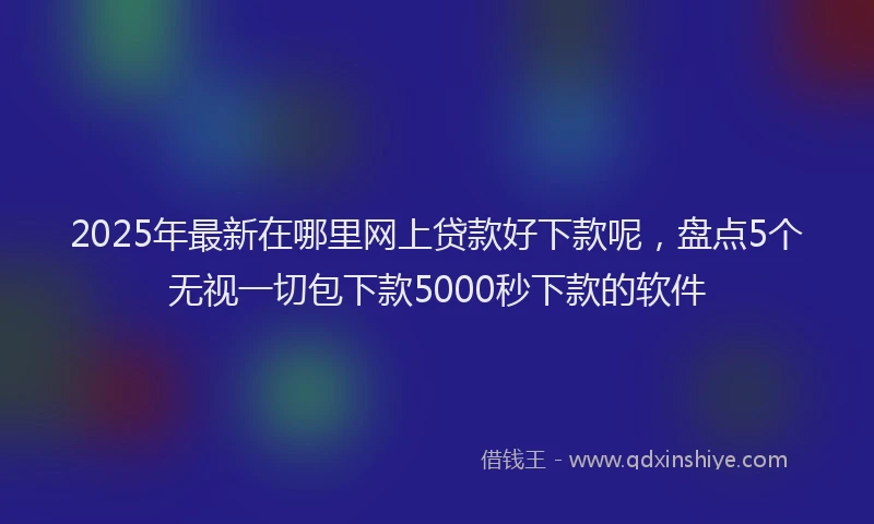 2025年最新在哪里网上贷款好下款呢，盘点5个无视一切包下款5000秒下款的软件