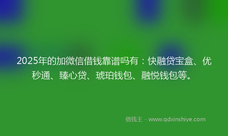 2025年的加微信借钱靠谱吗有：快融贷宝盒、优秒通、臻心贷、琥珀钱包、融悦钱包等。