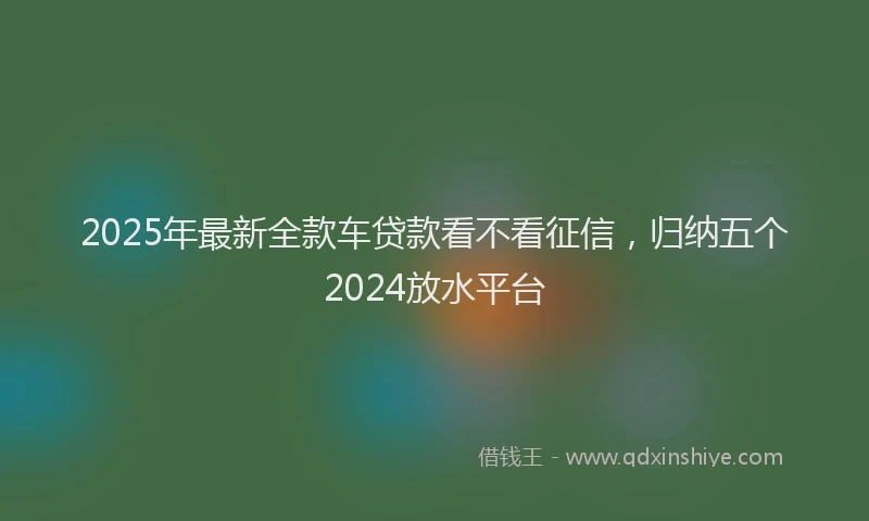 2025年最新全款车贷款看不看征信，归纳五个2024放水平台