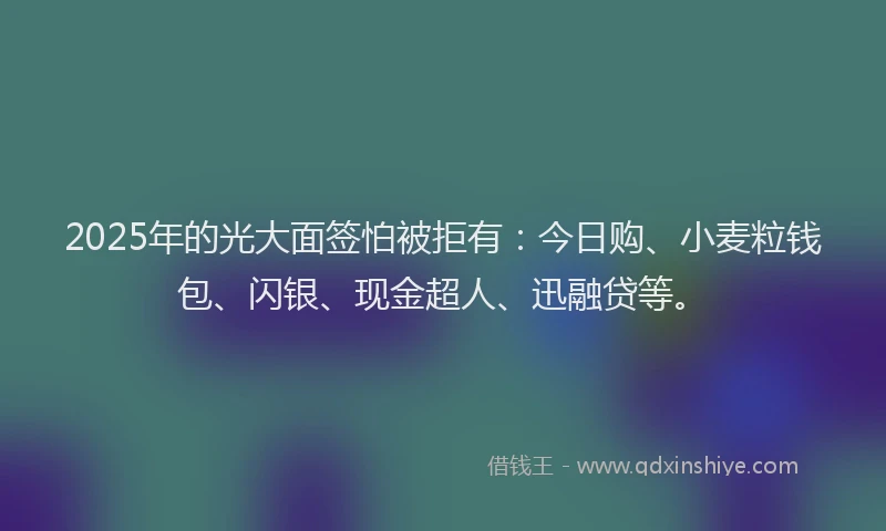 2025年的光大面签怕被拒有：今日购、小麦粒钱包、闪银、现金超人、迅融贷等。