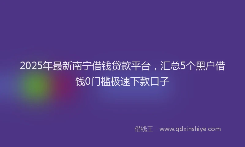 2025年最新南宁借钱贷款平台，汇总5个黑户借钱0门槛极速下款口子
