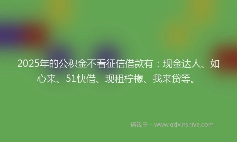 2025年的公积金不看征信借款有：现金达人、如心来、51快借、现租柠檬、我来贷等。
