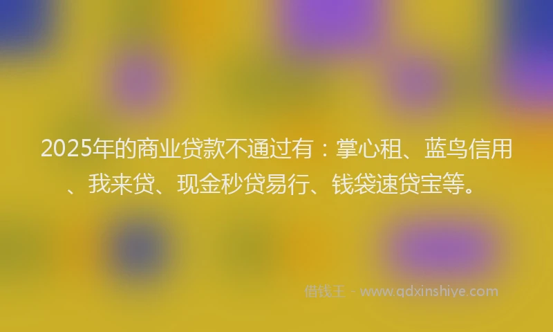 2025年的商业贷款不通过有：掌心租、蓝鸟信用、我来贷、现金秒贷易行、钱袋速贷宝等。
