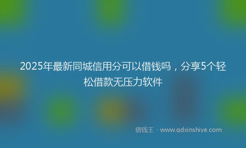 2025年最新同城信用分可以借钱吗，分享5个轻松借款无压力软件