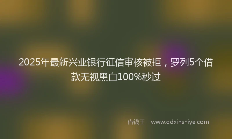 2025年最新兴业银行征信审核被拒，罗列5个借款无视黑白100%秒过