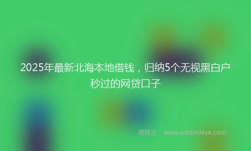 2025年最新北海本地借钱，归纳5个无视黑白户秒过的网贷口子
