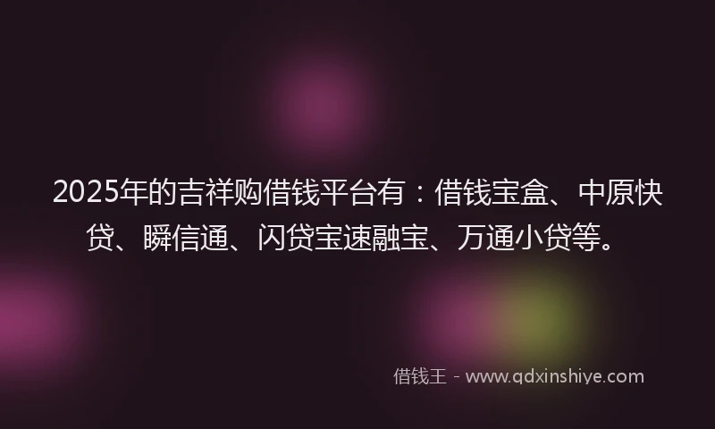 2025年的吉祥购借钱平台有：借钱宝盒、中原快贷、瞬信通、闪贷宝速融宝、万通小贷等。