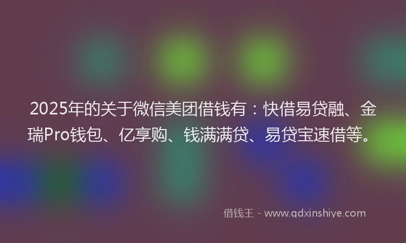 2025年的关于微信美团借钱有：快借易贷融、金瑞Pro钱包、亿享购、钱满满贷、易贷宝速借等。