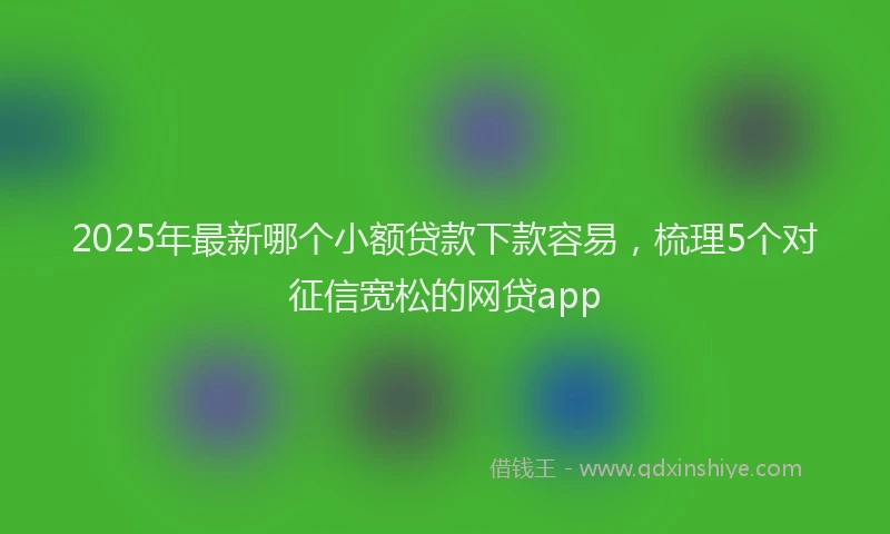 2025年最新哪个小额贷款下款容易，梳理5个对征信宽松的网贷app