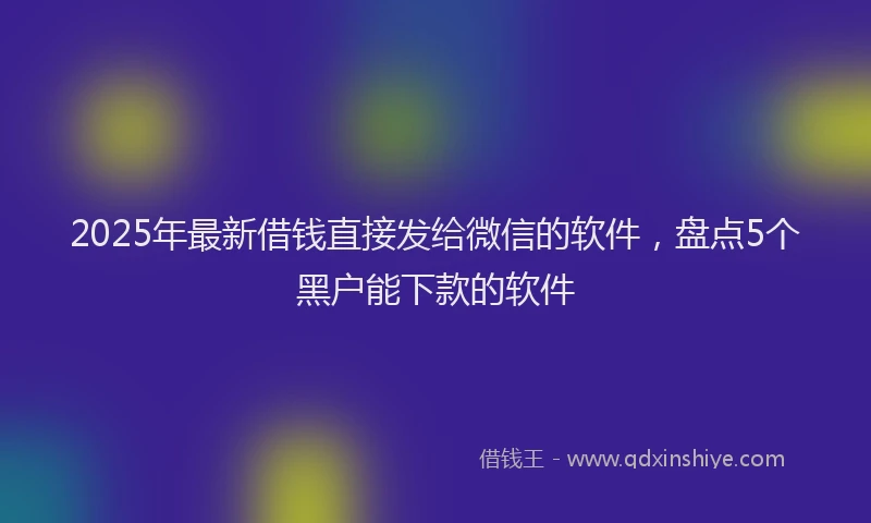 2025年最新借钱直接发给微信的软件，盘点5个黑户能下款的软件