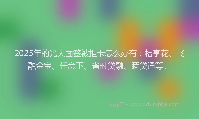 2025年的光大面签被拒卡怎么办有：桔享花、飞融金宝、任意下、省时贷融、瞬贷通等。