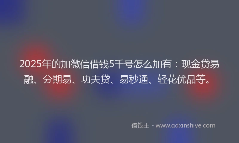 2025年的加微信借钱5千号怎么加有：现金贷易融、分期易、功夫贷、易秒通、轻花优品等。