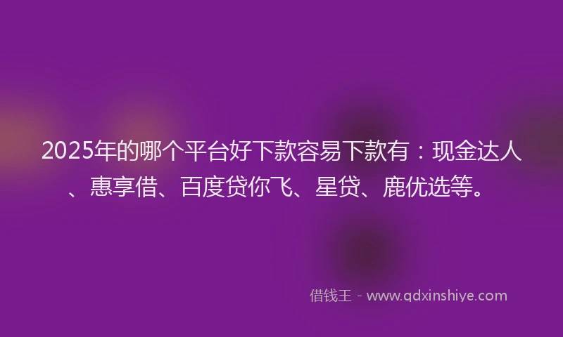 2025年的哪个平台好下款容易下款有：现金达人、惠享借、百度贷你飞、星贷、鹿优选等。