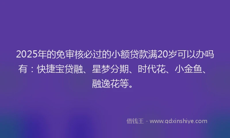 2025年的免审核必过的小额贷款满20岁可以办吗有：快捷宝贷融、星梦分期、时代花、小金鱼、融逸花等。