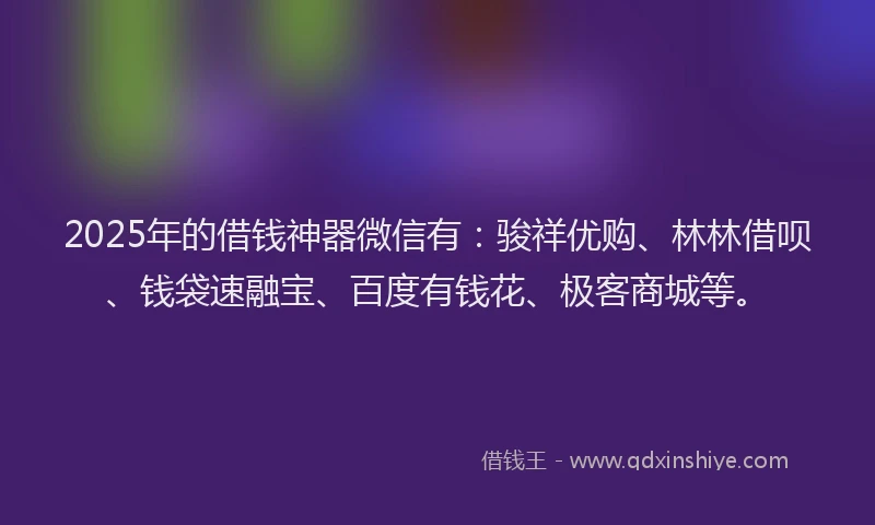 2025年的借钱神器微信有：骏祥优购、林林借呗、钱袋速融宝、百度有钱花、极客商城等。