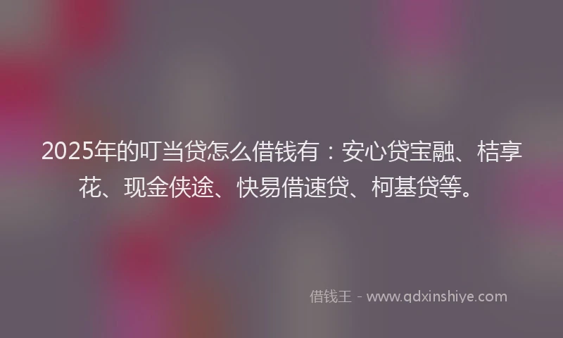 2025年的叮当贷怎么借钱有：安心贷宝融、桔享花、现金侠途、快易借速贷、柯基贷等。