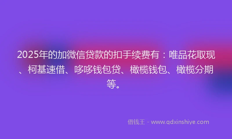 2025年的加微信贷款的扣手续费有:唯品花取现、柯基速借、哆哆钱包贷、橄榄钱包、橄榄分期等。