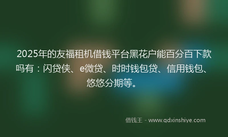 2025年的友福租机借钱平台黑花户能百分百下款吗有：闪贷侠、e微贷、时时钱包贷、信用钱包、悠悠分期等。