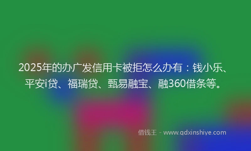 2025年的办广发信用卡被拒怎么办有：钱小乐、平安i贷、福瑞贷、甄易融宝、融360借条等。