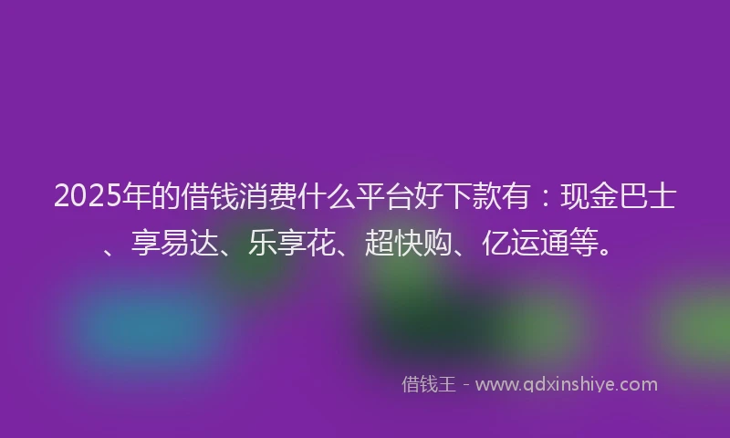 2025年的借钱消费什么平台好下款有：现金巴士、享易达、乐享花、超快购、亿运通等。