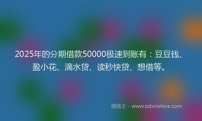 2025年的分期借款50000极速到账有：豆豆钱、盈小花、滴水贷、读秒快贷、想借等。