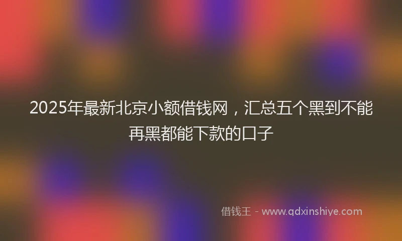 2025年最新北京小额借钱网，汇总五个黑到不能再黑都能下款的口子