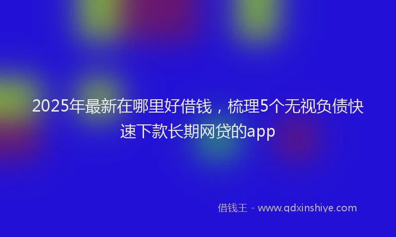 2025年最新在哪里好借钱，梳理5个无视负债快速下款长期网贷的app