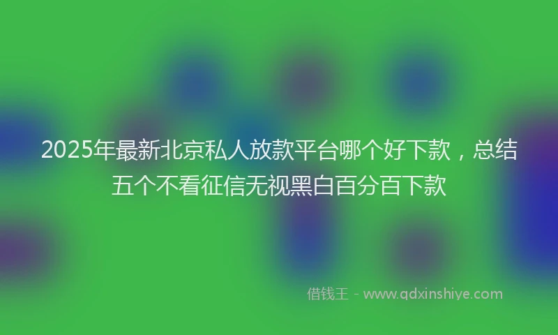 2025年最新北京私人放款平台哪个好下款，总结五个不看征信无视黑白百分百下款