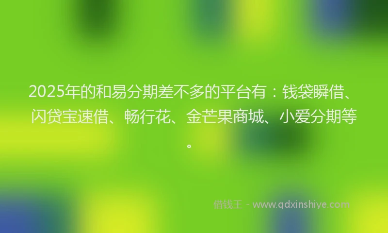 2025年的和易分期差不多的平台有：钱袋瞬借、闪贷宝速借、畅行花、金芒果商城、小爱分期等。