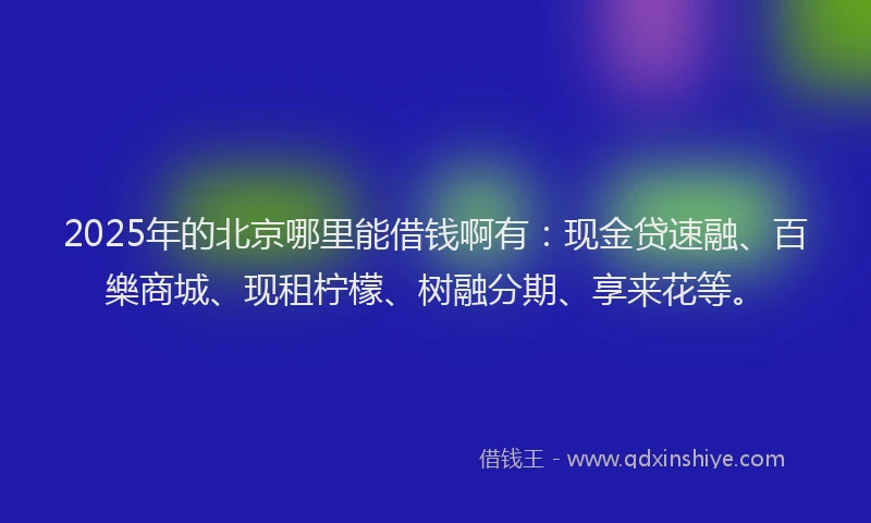 2025年的北京哪里能借钱啊有：现金贷速融、百樂商城、现租柠檬、树融分期、享来花等。