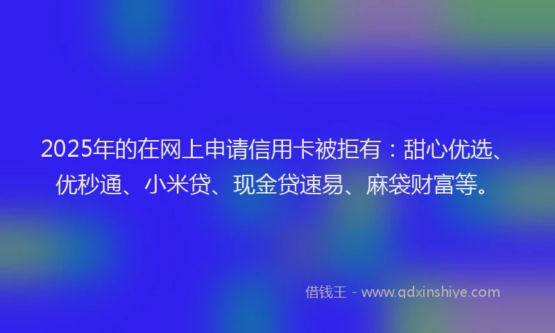 2025年的在网上申请信用卡被拒有：甜心优选、优秒通、小米贷、现金贷速易、麻袋财富等。