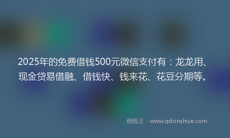 2025年的免费借钱500元微信支付有：龙龙用、现金贷易借融、借钱快、钱来花、花豆分期等。