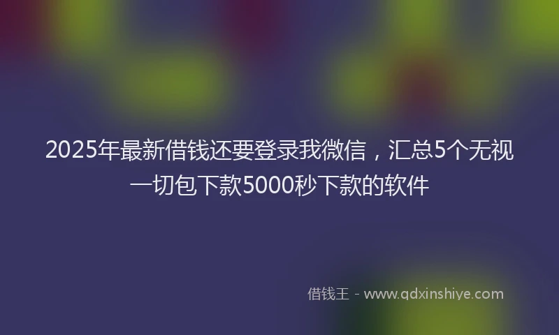2025年最新借钱还要登录我微信，汇总5个无视一切包下款5000秒下款的软件
