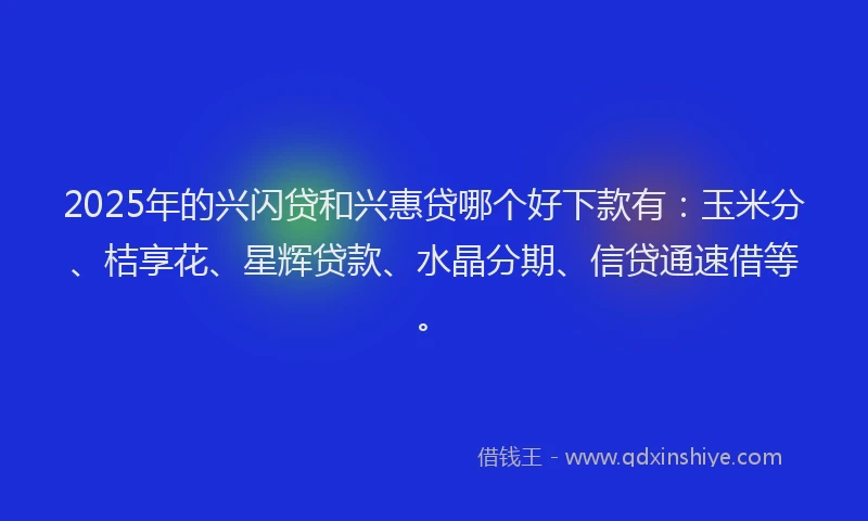 2025年的兴闪贷和兴惠贷哪个好下款有：玉米分、桔享花、星辉贷款、水晶分期、信贷通速借等。