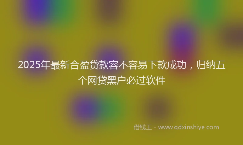 2025年最新合盈贷款容不容易下款成功，归纳五个网贷黑户必过软件