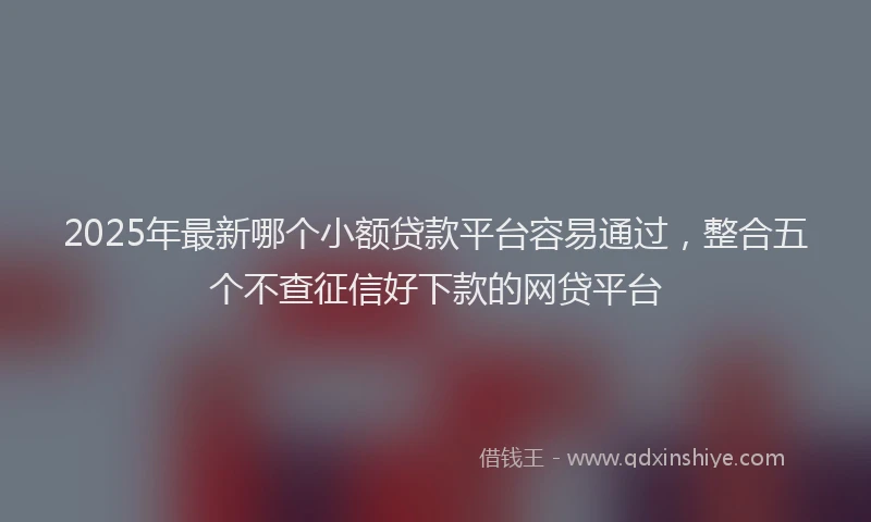 2025年最新哪个小额贷款平台容易通过，整合五个不查征信好下款的网贷平台