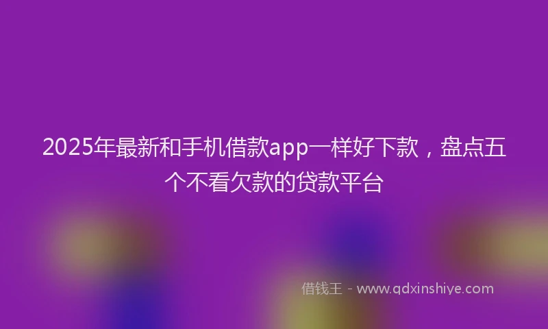 2025年最新和手机借款app一样好下款，盘点五个不看欠款的贷款平台