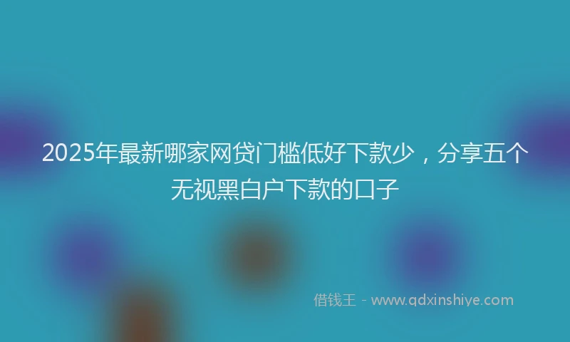 2025年最新哪家网贷门槛低好下款少，分享五个无视黑白户下款的口子
