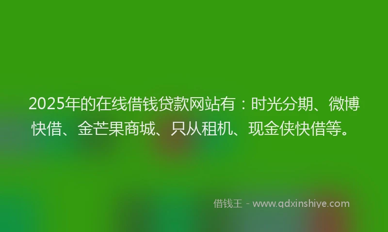 2025年的在线借钱贷款网站有：时光分期、微博快借、金芒果商城、只从租机、现金侠快借等。