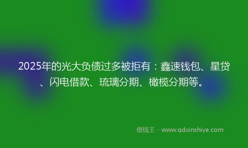 2025年的光大负债过多被拒有：鑫速钱包、星贷、闪电借款、琉璃分期、橄榄分期等。