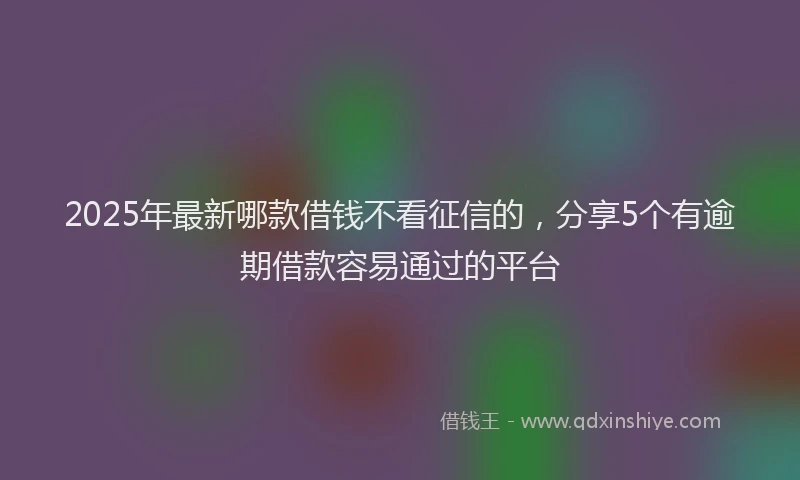 2025年最新哪款借钱不看征信的，分享5个有逾期借款容易通过的平台