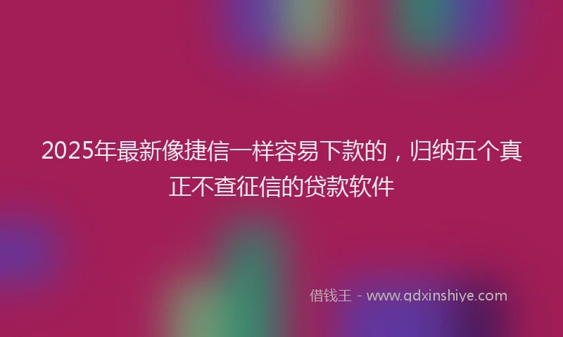 2025年最新像捷信一样容易下款的，归纳五个真正不查征信的贷款软件