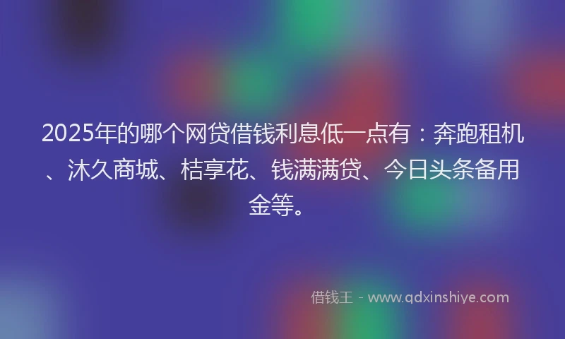 2025年的哪个网贷借钱利息低一点有：奔跑租机、沐久商城、桔享花、钱满满贷、今日头条备用金等。