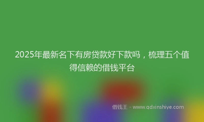 2025年最新名下有房贷款好下款吗，梳理五个值得信赖的借钱平台