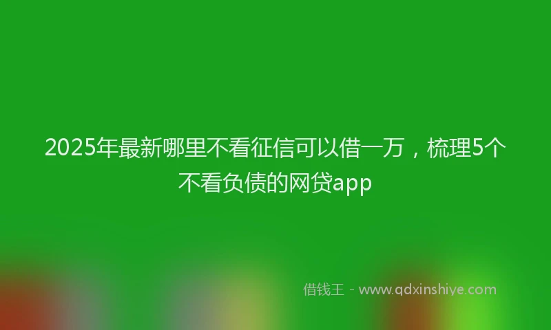 2025年最新哪里不看征信可以借一万，梳理5个不看负债的网贷app