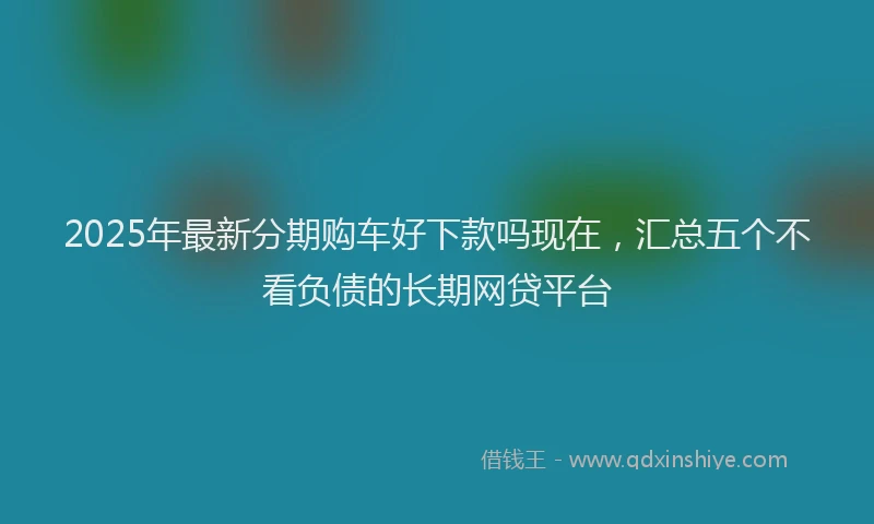 2025年最新分期购车好下款吗现在，汇总五个不看负债的长期网贷平台